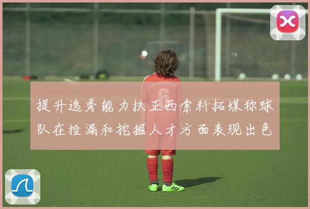 提升选秀能力扶正西索科拓媒称球队在捡漏和挖掘人才方面表现出色