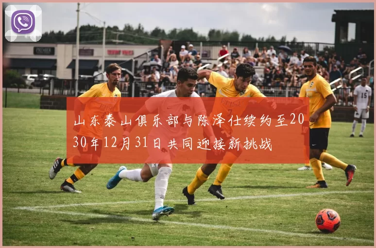 山东泰山俱乐部与陈泽仕续约至2030年12月31日共同迎接新挑战