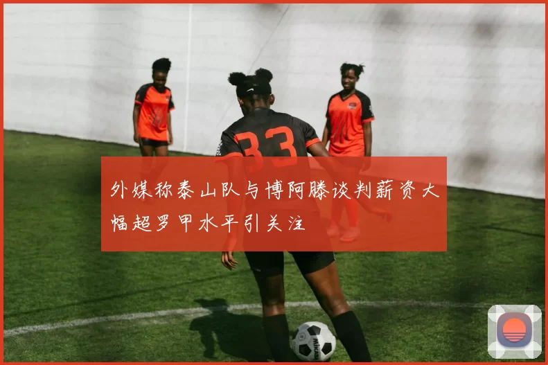 外媒称泰山队与博阿滕谈判薪资大幅超罗甲水平引关注