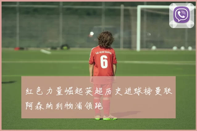 红色力量崛起英超历史进球榜曼联阿森纳利物浦领跑