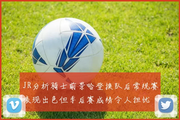 JR分析骑士前景哈登换队后常规赛表现出色但季后赛成绩令人担忧