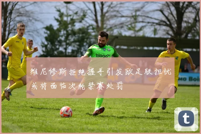 维尼修斯拒绝握手引发欧足联担忧或将面临次轮禁赛处罚