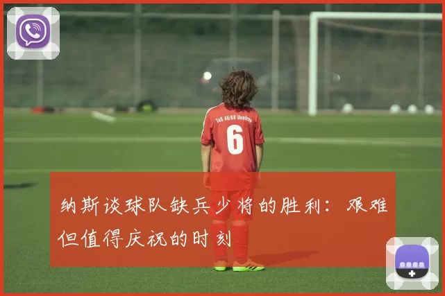 纳斯谈球队缺兵少将的胜利：艰难但值得庆祝的时刻