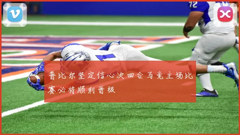 普比尔坚定信心次回合马竞主场比赛必将顺利晋级