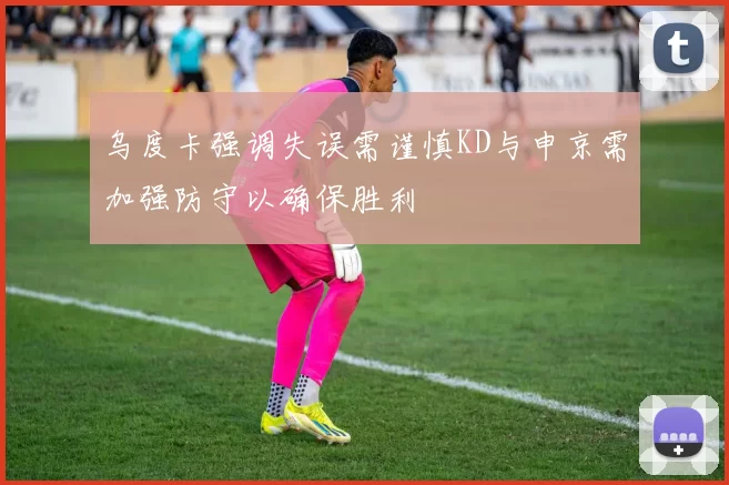 乌度卡强调失误需谨慎KD与申京需加强防守以确保胜利