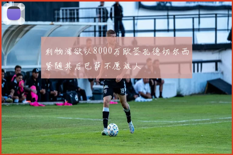 利物浦欲以8000万欧签孔德切尔西紧随其后巴萨不愿放人