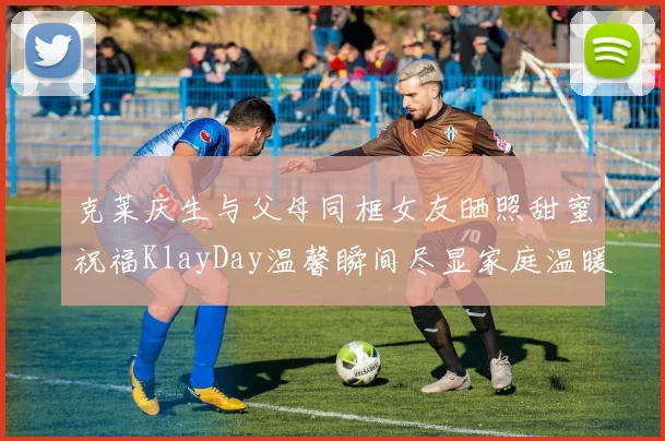 克莱庆生与父母同框女友晒照甜蜜祝福KlayDay温馨瞬间尽显家庭温暖